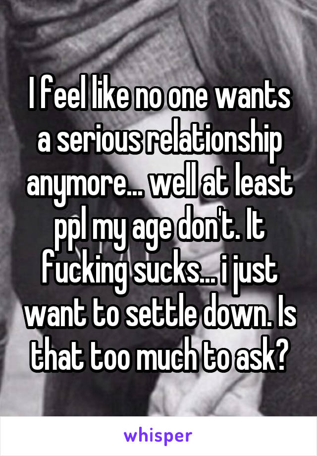 I feel like no one wants a serious relationship anymore... well at least ppl my age don't. It fucking sucks... i just want to settle down. Is that too much to ask?