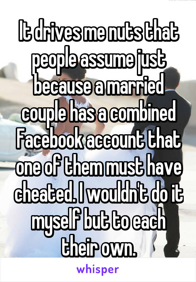 It drives me nuts that people assume just because a married couple has a combined Facebook account that one of them must have cheated. I wouldn't do it myself but to each their own.