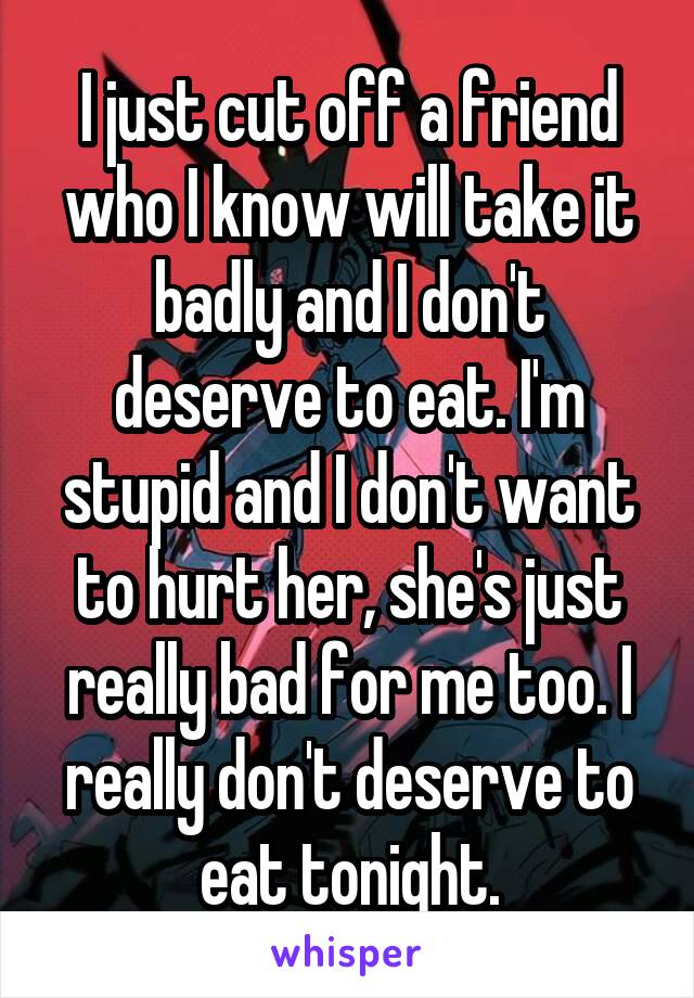 I just cut off a friend who I know will take it badly and I don't deserve to eat. I'm stupid and I don't want to hurt her, she's just really bad for me too. I really don't deserve to eat tonight.