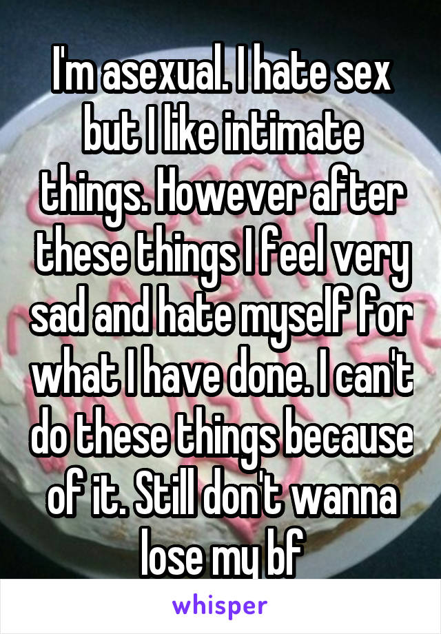 I'm asexual. I hate sex but I like intimate things. However after these things I feel very sad and hate myself for what I have done. I can't do these things because of it. Still don't wanna lose my bf