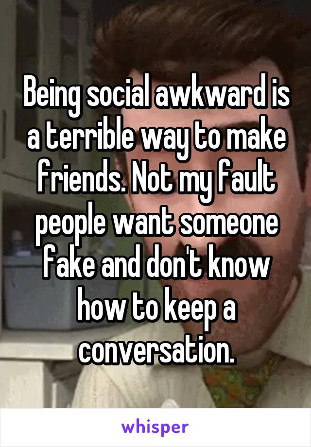 Being social awkward is a terrible way to make friends. Not my fault people want someone fake and don't know how to keep a conversation.