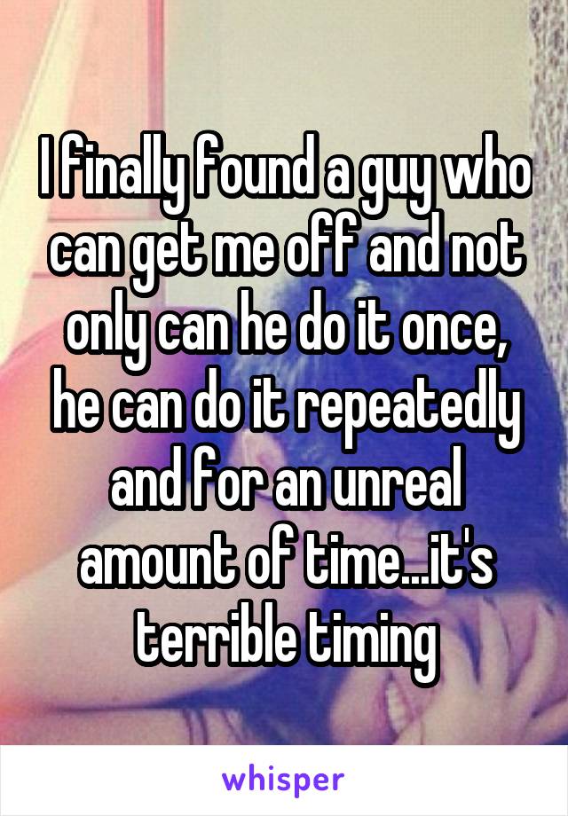 I finally found a guy who can get me off and not only can he do it once, he can do it repeatedly and for an unreal amount of time...it's terrible timing