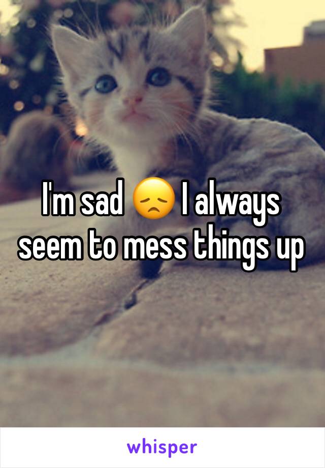 I'm sad 😞 I always seem to mess things up