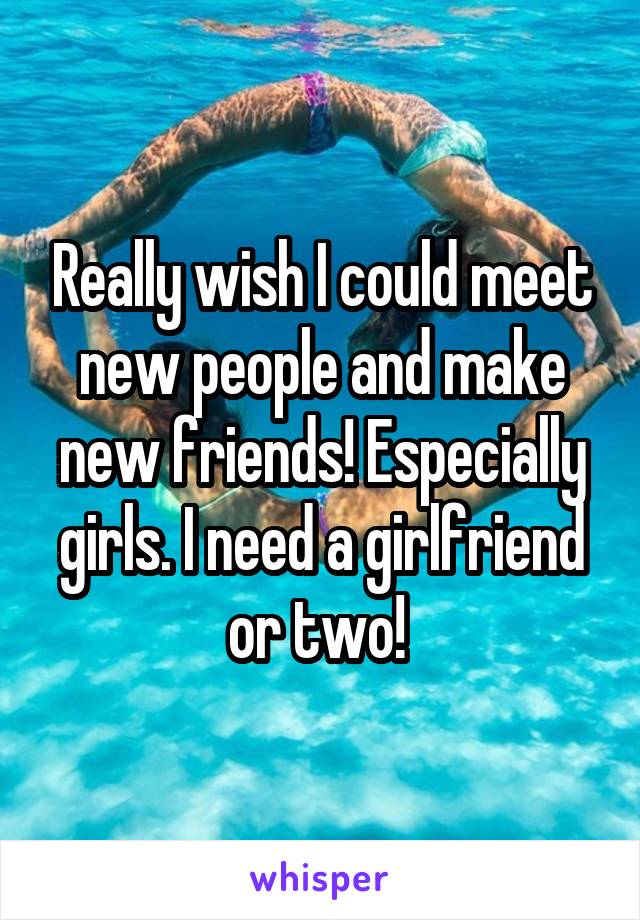 Really wish I could meet new people and make new friends! Especially girls. I need a girlfriend or two! 