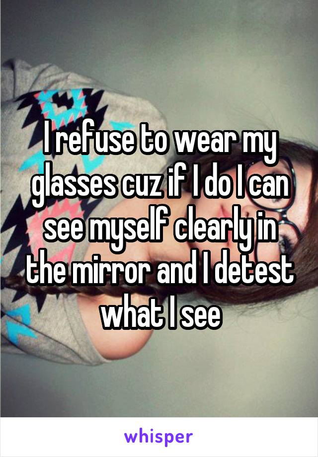 I refuse to wear my glasses cuz if I do I can see myself clearly in the mirror and I detest what I see