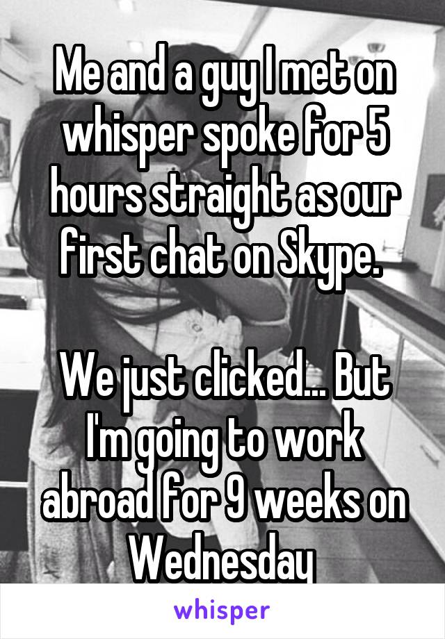 Me and a guy I met on whisper spoke for 5 hours straight as our first chat on Skype. 

We just clicked... But I'm going to work abroad for 9 weeks on Wednesday 