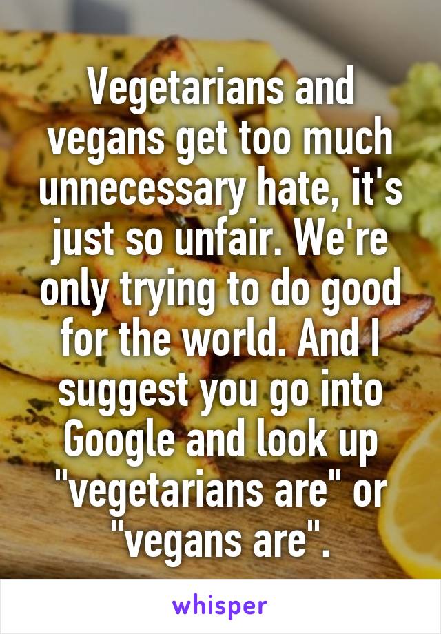 Vegetarians and vegans get too much unnecessary hate, it's just so unfair. We're only trying to do good for the world. And I suggest you go into Google and look up "vegetarians are" or "vegans are".