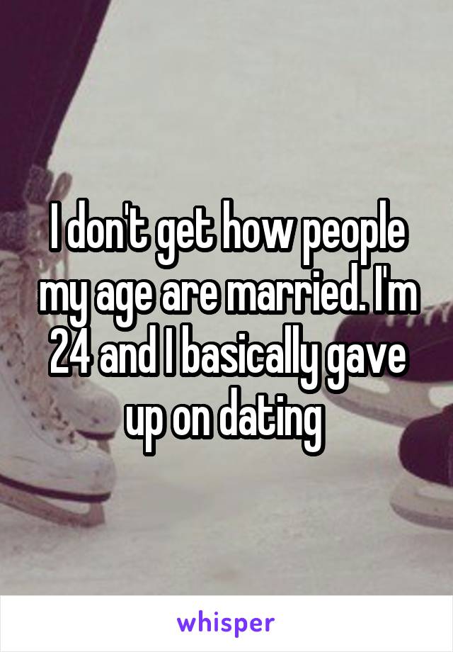 I don't get how people my age are married. I'm 24 and I basically gave up on dating 