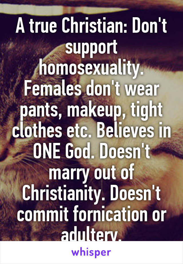 A true Christian: Don't support homosexuality. Females don't wear pants, makeup, tight clothes etc. Believes in ONE God. Doesn't marry out of Christianity. Doesn't commit fornication or adultery.