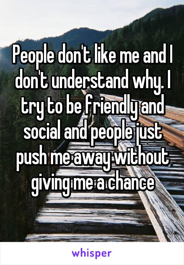 People don't like me and I don't understand why. I try to be friendly and social and people just push me away without giving me a chance
