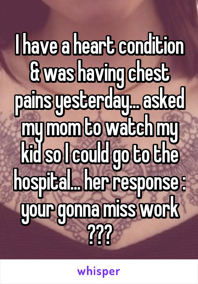 I have a heart condition & was having chest pains yesterday... asked my mom to watch my kid so I could go to the hospital... her response : your gonna miss work ???