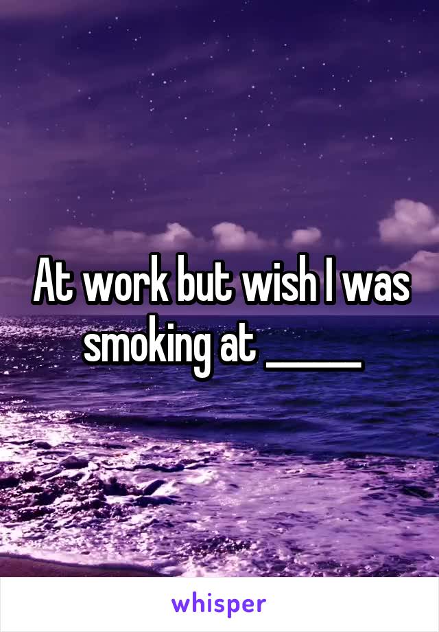 At work but wish I was smoking at ______