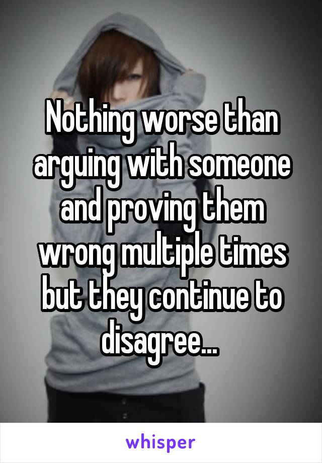 Nothing worse than arguing with someone and proving them wrong multiple times but they continue to disagree... 