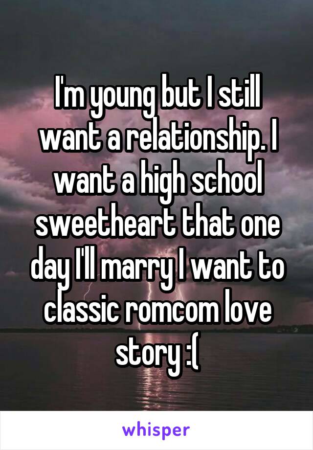 I'm young but I still want a relationship. I want a high school sweetheart that one day I'll marry I want to classic romcom love story :(