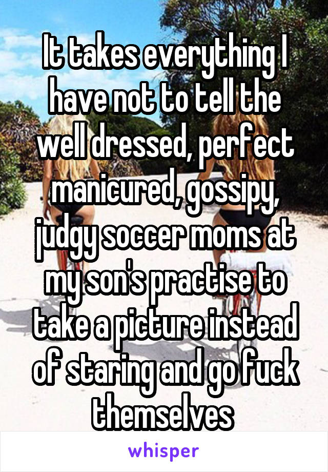 It takes everything I have not to tell the well dressed, perfect manicured, gossipy, judgy soccer moms at my son's practise to take a picture instead of staring and go fuck themselves 