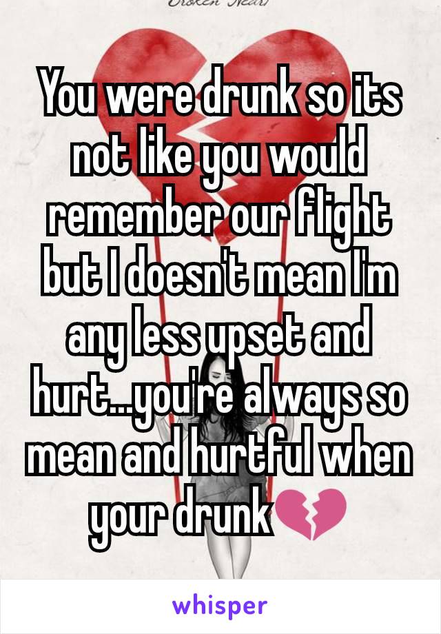 You were drunk so its not like you would remember our flight but I doesn't mean I'm any less upset and hurt...you're always so mean and hurtful when your drunk💔
