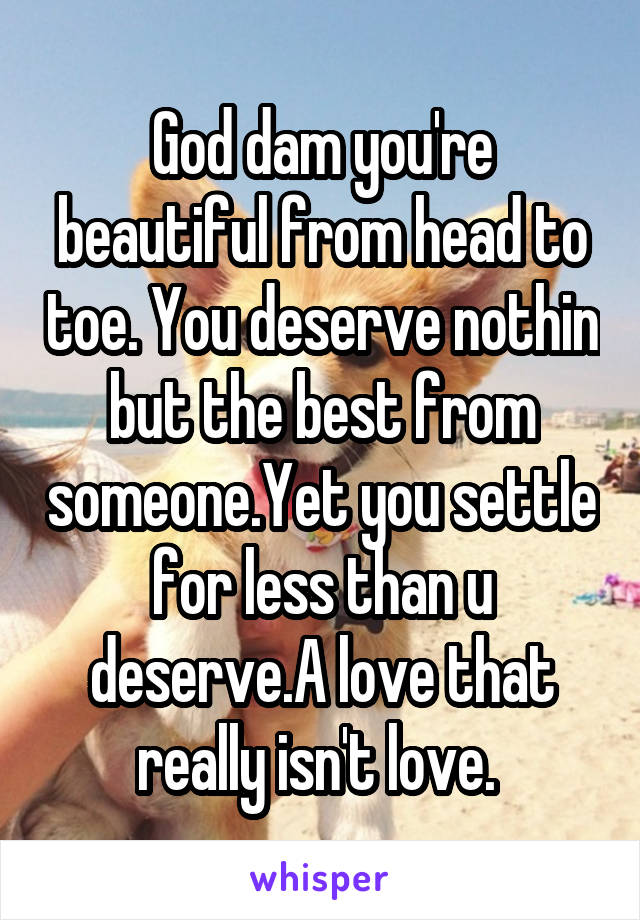 God dam you're beautiful from head to toe. You deserve nothin but the best from someone.Yet you settle for less than u deserve.A love that really isn't love. 