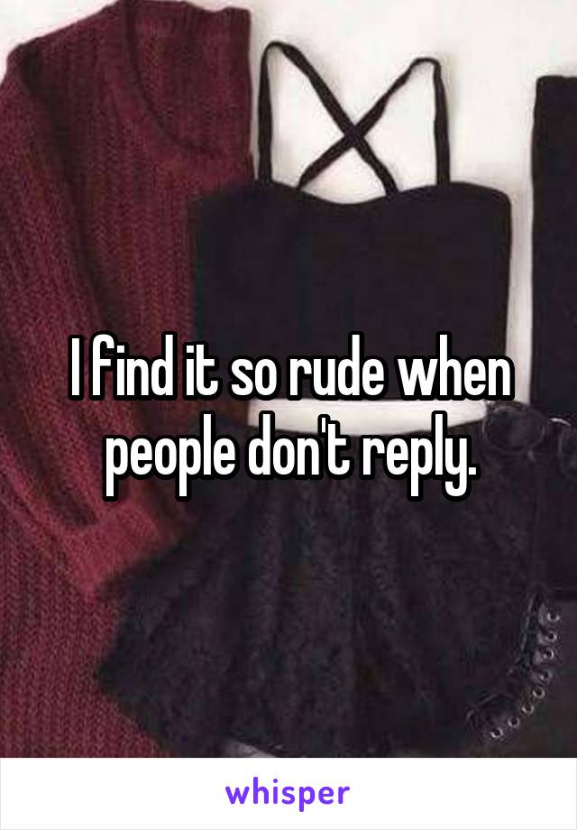 I find it so rude when people don't reply.