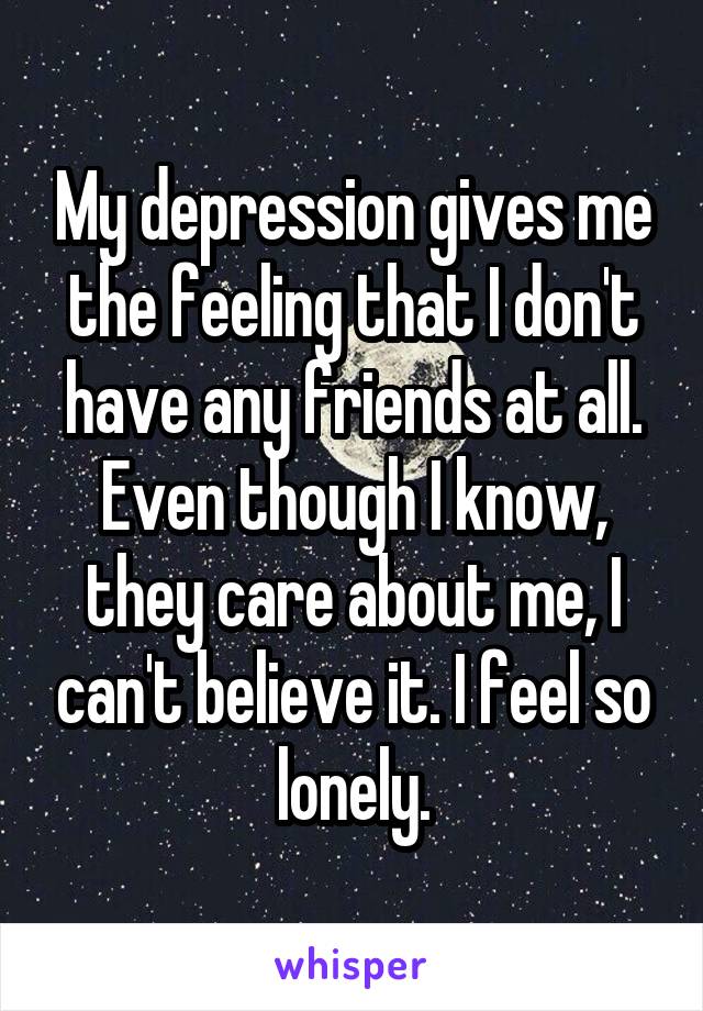 My depression gives me the feeling that I don't have any friends at all. Even though I know, they care about me, I can't believe it. I feel so lonely.