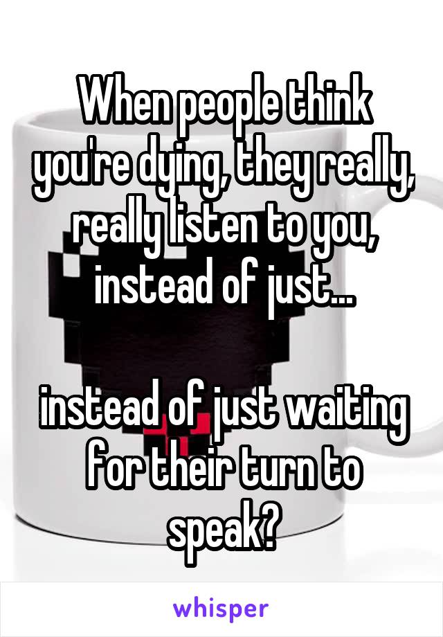 When people think you're dying, they really, really listen to you, instead of just...

instead of just waiting for their turn to speak?