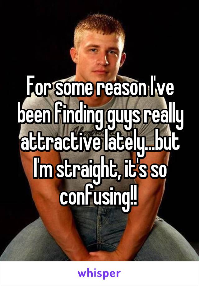 For some reason I've been finding guys really attractive lately...but I'm straight, it's so confusing!! 