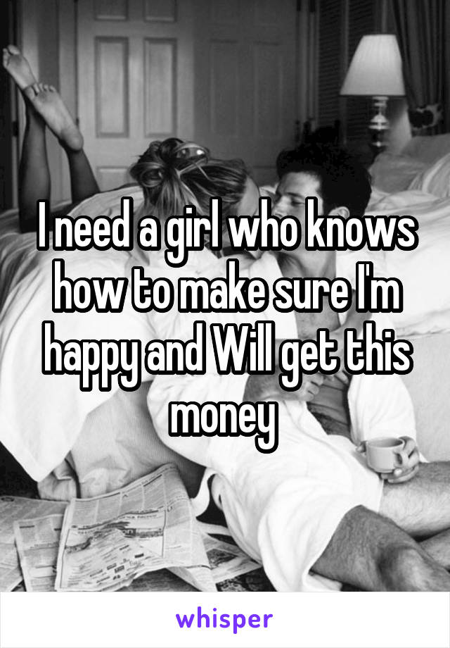 I need a girl who knows how to make sure I'm happy and Will get this money 