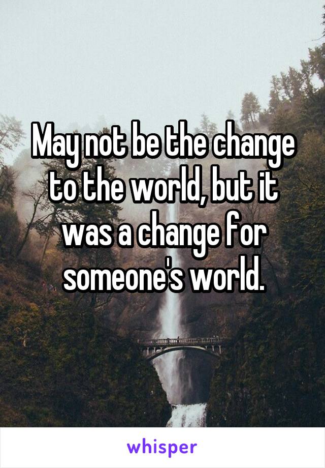 May not be the change to the world, but it was a change for someone's world.
