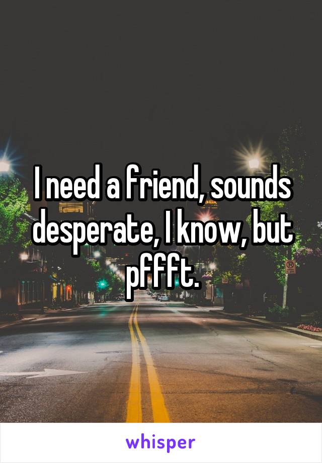 I need a friend, sounds desperate, I know, but pffft.