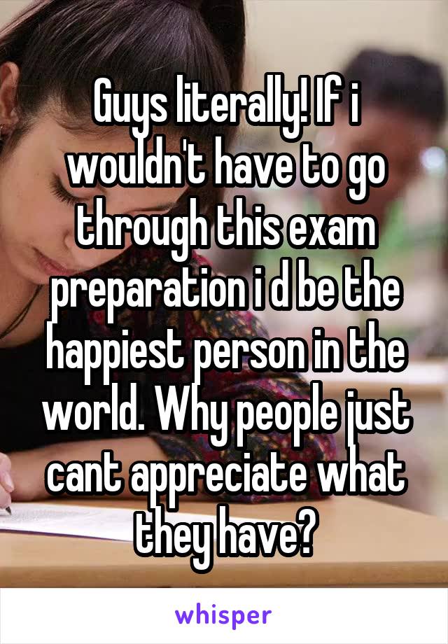 Guys literally! If i wouldn't have to go through this exam preparation i d be the happiest person in the world. Why people just cant appreciate what they have?