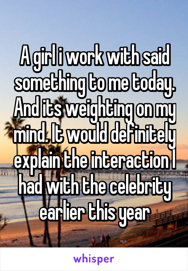 A girl i work with said something to me today. And its weighting on my mind. It would definitely explain the interaction I had with the celebrity earlier this year