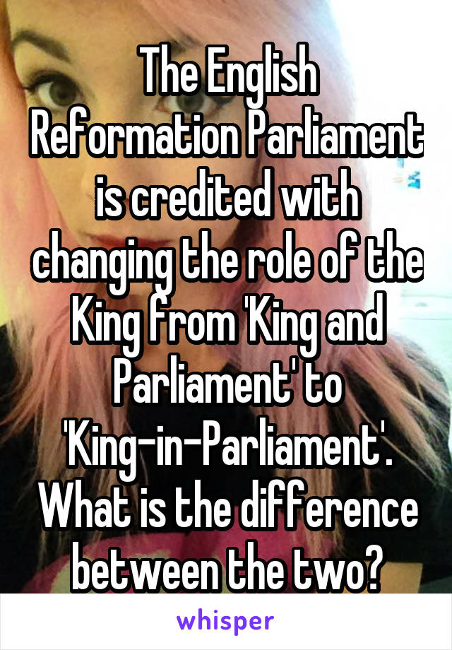 The English Reformation Parliament is credited with changing the role of the King from 'King and Parliament' to 'King-in-Parliament'. What is the difference between the two?