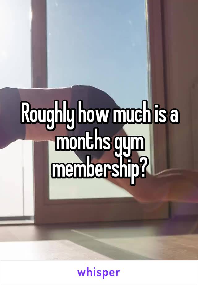 Roughly how much is a months gym membership?