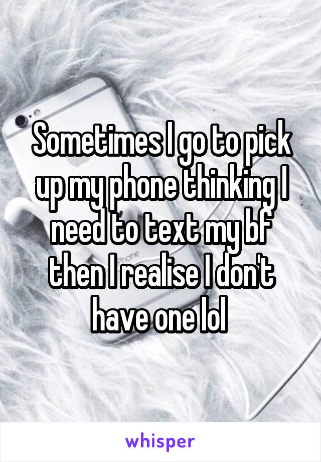 Sometimes I go to pick up my phone thinking I need to text my bf then I realise I don't have one lol 