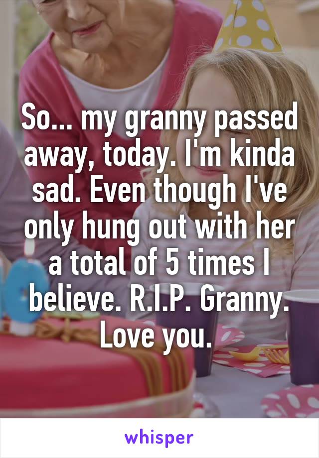 So... my granny passed away, today. I'm kinda sad. Even though I've only hung out with her a total of 5 times I believe. R.I.P. Granny.
Love you. 