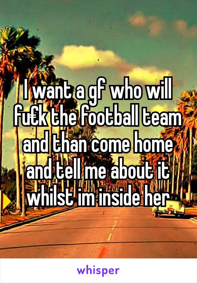 I want a gf who will fu€k the football team and than come home and tell me about it whilst im inside her