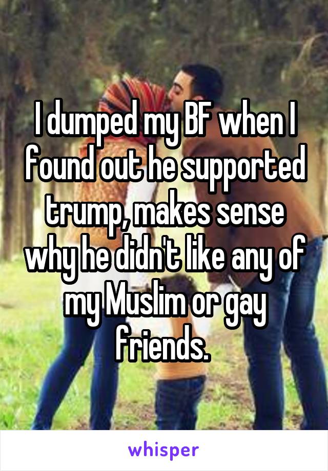 I dumped my BF when I found out he supported trump, makes sense why he didn't like any of my Muslim or gay friends. 