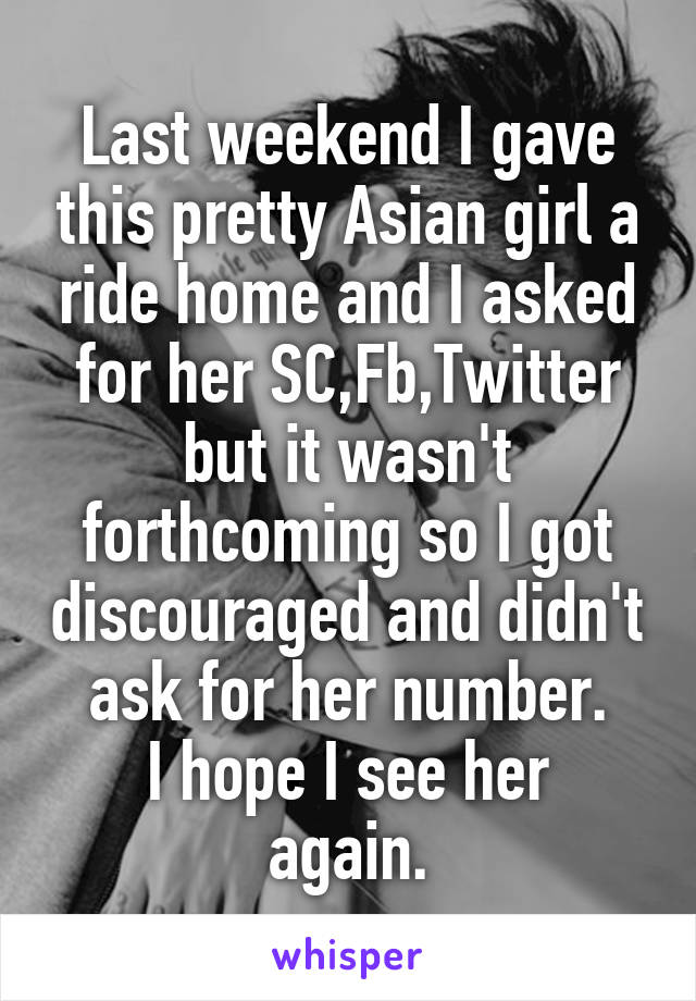 Last weekend I gave this pretty Asian girl a ride home and I asked for her SC,Fb,Twitter but it wasn't forthcoming so I got discouraged and didn't ask for her number.
I hope I see her again.