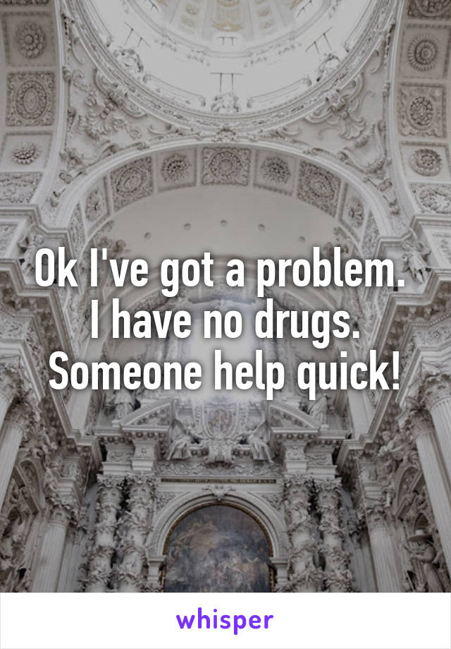 Ok I've got a problem. 
I have no drugs.
Someone help quick!