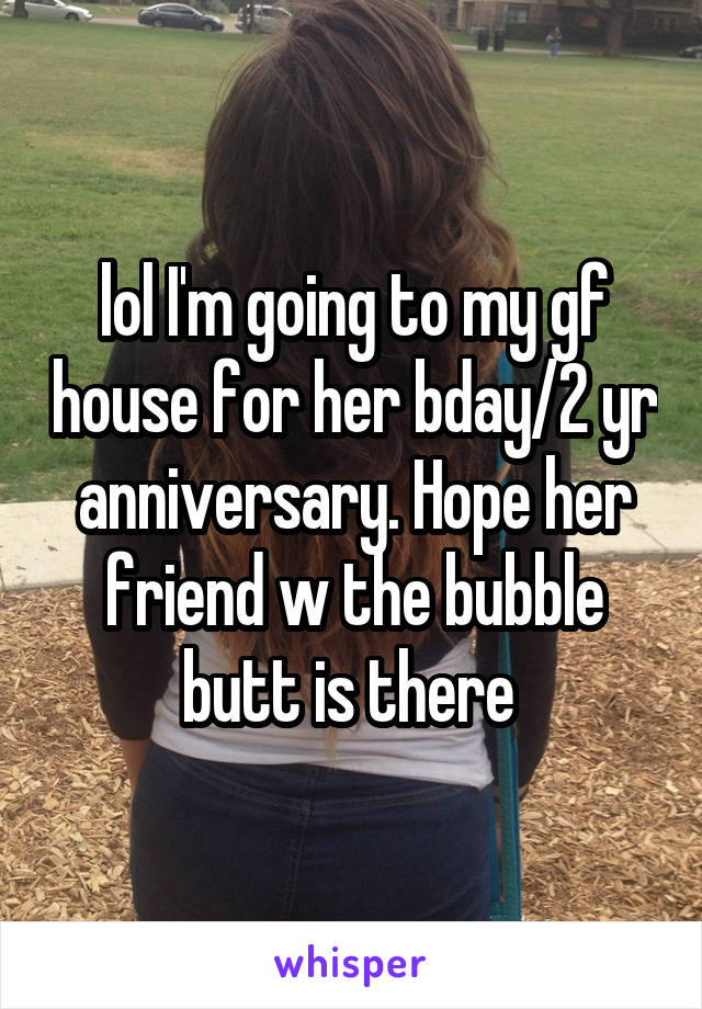 lol I'm going to my gf house for her bday/2 yr anniversary. Hope her friend w the bubble butt is there 