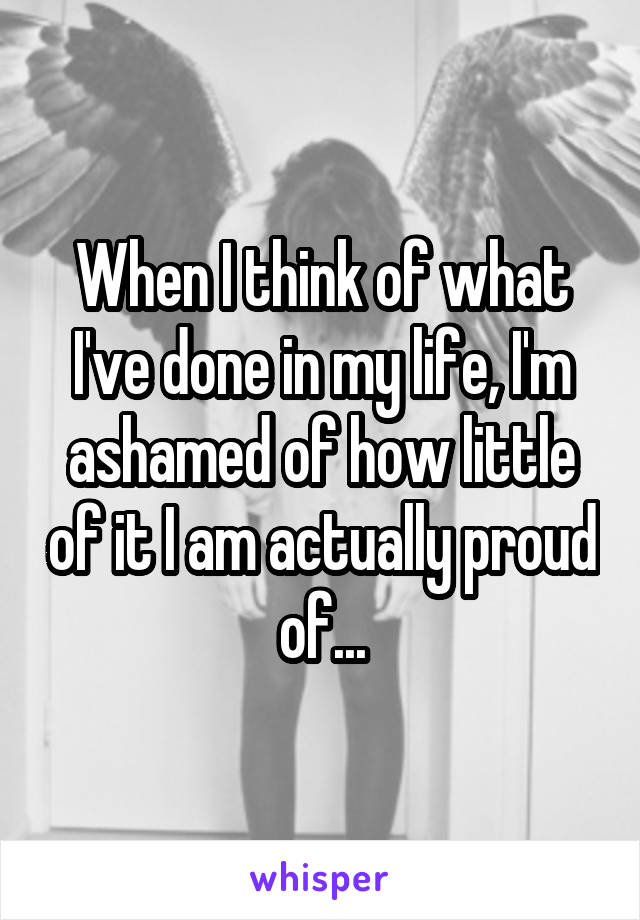 When I think of what I've done in my life, I'm ashamed of how little of it I am actually proud of...