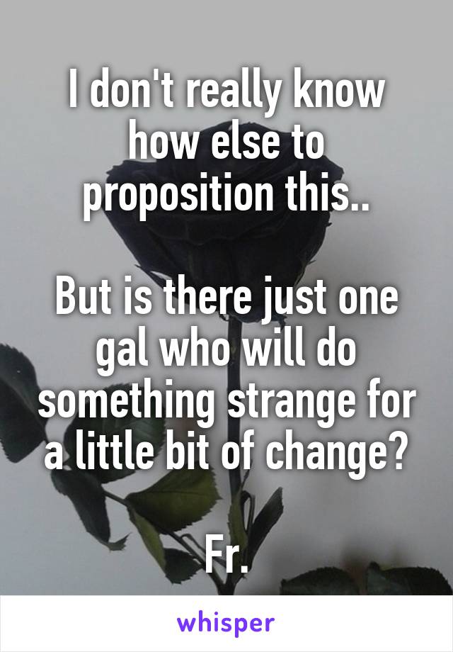 I don't really know how else to proposition this..

But is there just one gal who will do something strange for a little bit of change?

Fr.