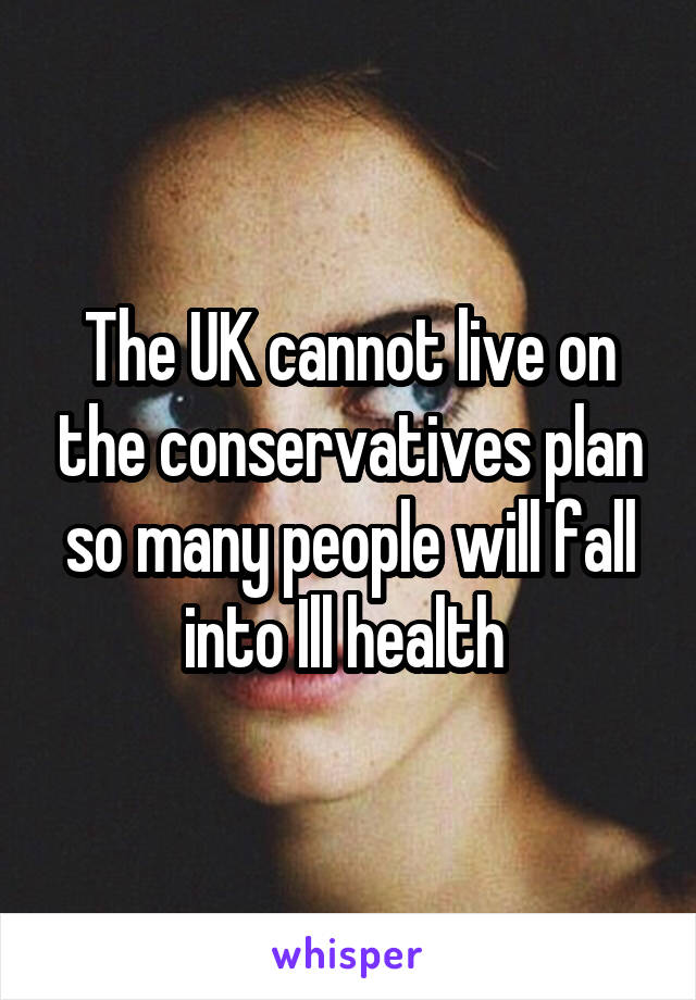 The UK cannot live on the conservatives plan so many people will fall into Ill health 