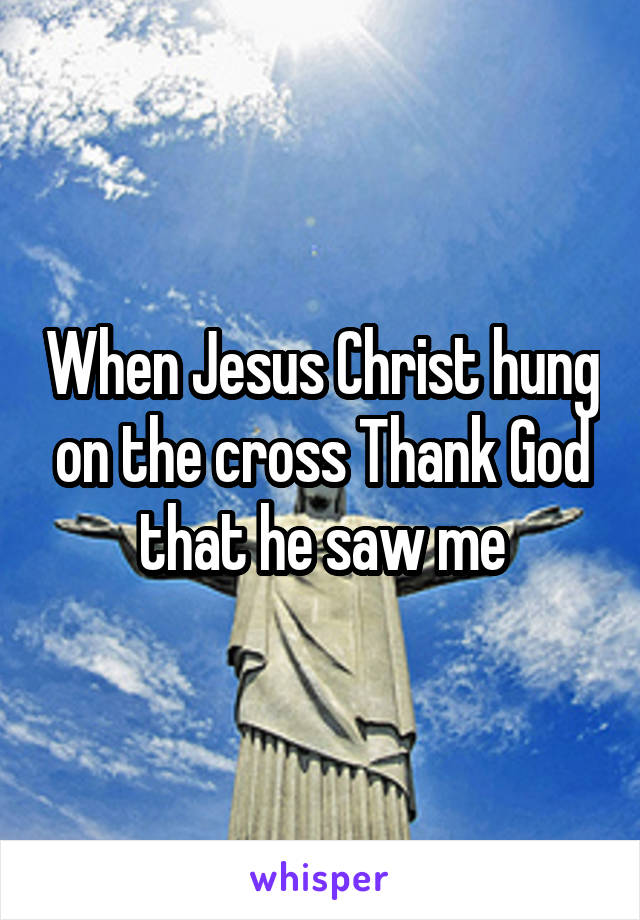 When Jesus Christ hung on the cross Thank God that he saw me