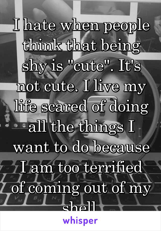 I hate when people think that being shy is "cute". It's not cute. I live my life scared of doing all the things I want to do because I am too terrified of coming out of my shell.