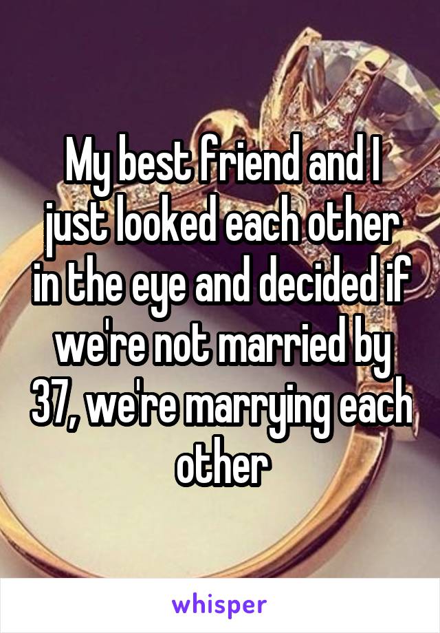 My best friend and I just looked each other in the eye and decided if we're not married by 37, we're marrying each other