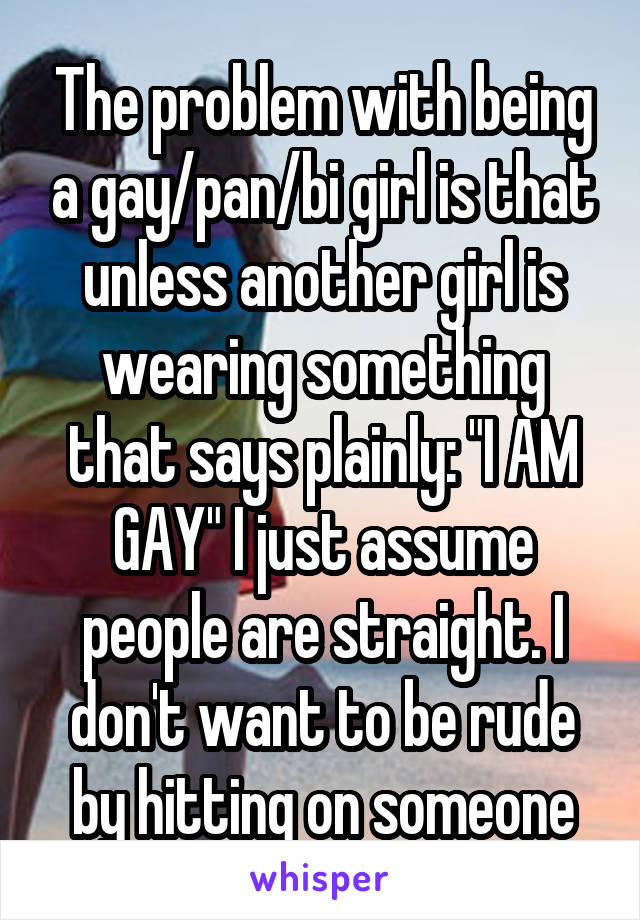 The problem with being a gay/pan/bi girl is that unless another girl is wearing something that says plainly: "I AM GAY" I just assume people are straight. I don't want to be rude by hitting on someone