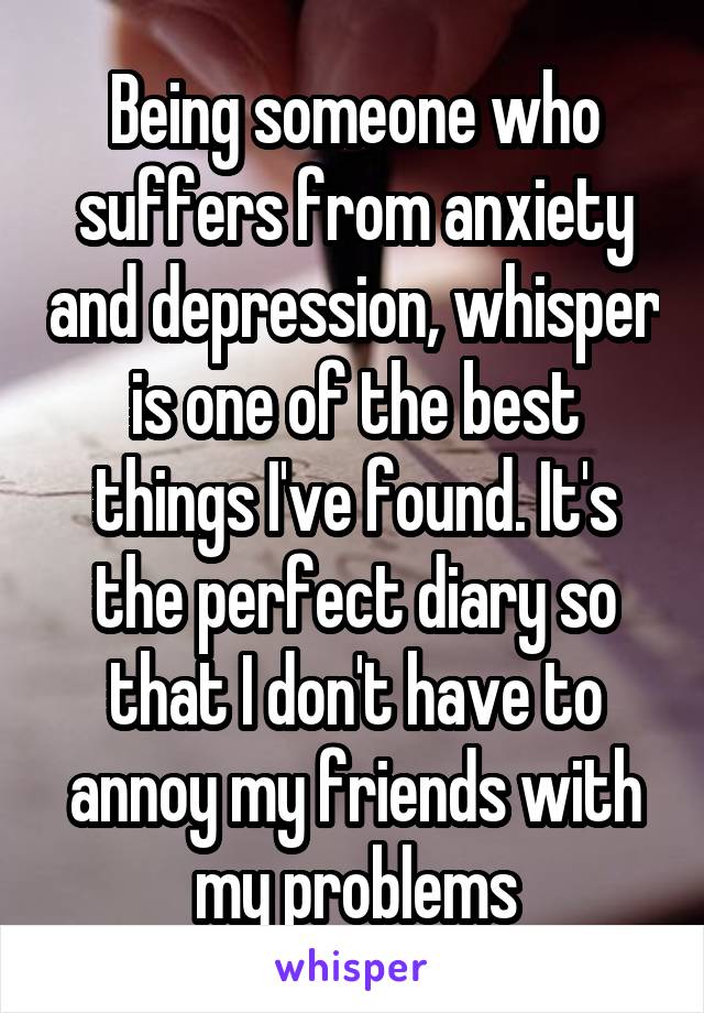 Being someone who suffers from anxiety and depression, whisper is one of the best things I've found. It's the perfect diary so that I don't have to annoy my friends with my problems