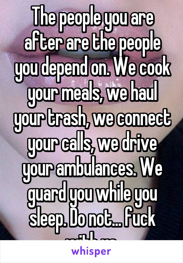 The people you are after are the people you depend on. We cook your meals, we haul your trash, we connect your calls, we drive your ambulances. We guard you while you sleep. Do not... fuck with us.