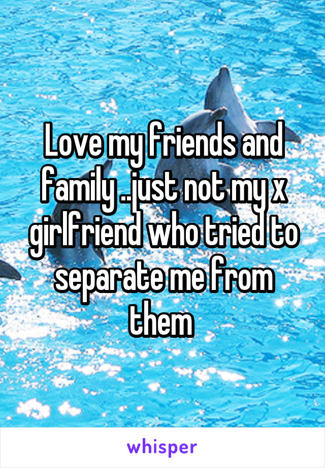 Love my friends and family ..just not my x girlfriend who tried to separate me from them 