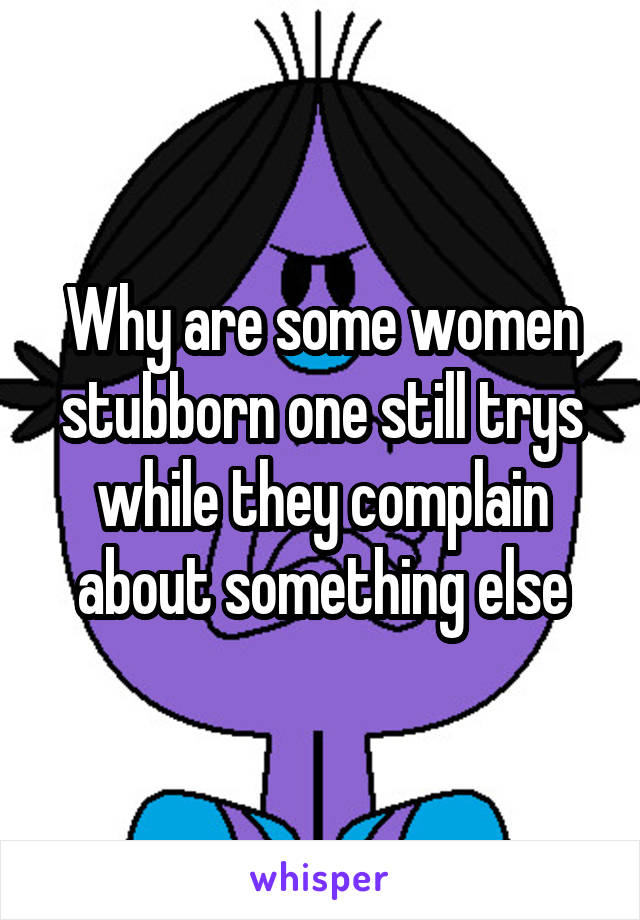 Why are some women stubborn one still trys while they complain about something else